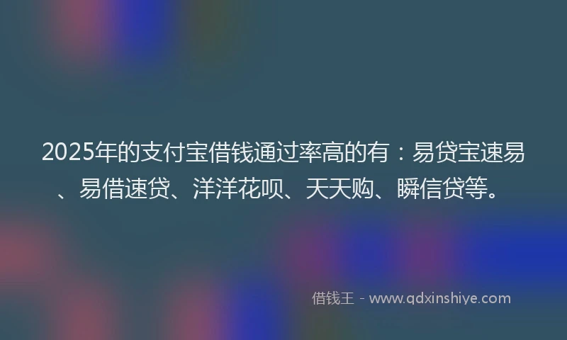 2025年的支付宝借钱通过率高的有：易贷宝速易、易借速贷、洋洋花呗、天天购、瞬信贷等。