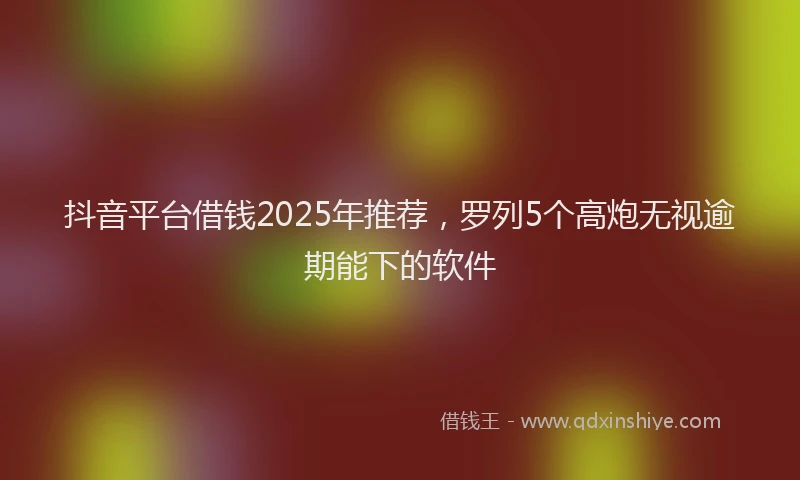 抖音平台借钱2025年推荐，罗列5个高炮无视逾期能下的软件