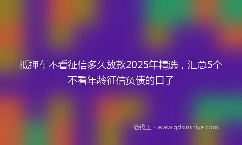 抵押车不看征信多久放款2025年精选，汇总5个不看年龄征信负债的口子