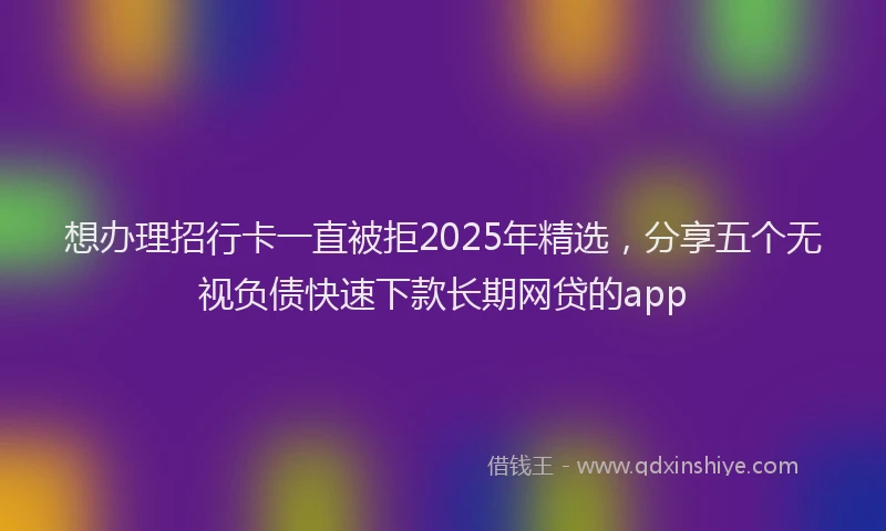 想办理招行卡一直被拒2025年精选，分享五个无视负债快速下款长期网贷的app