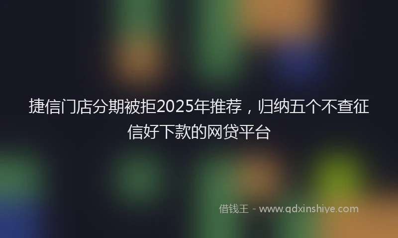 捷信门店分期被拒2025年推荐，归纳五个不查征信好下款的网贷平台