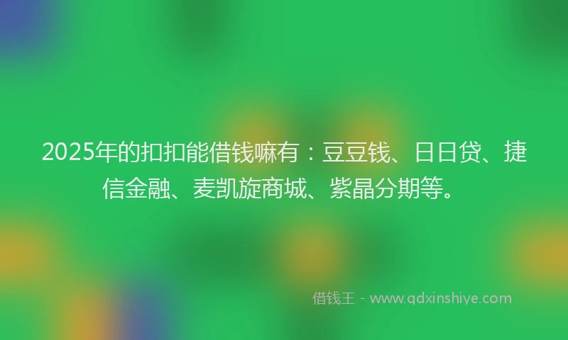 2025年的扣扣能借钱嘛有：豆豆钱、日日贷、捷信金融、麦凯旋商城、紫晶分期等。