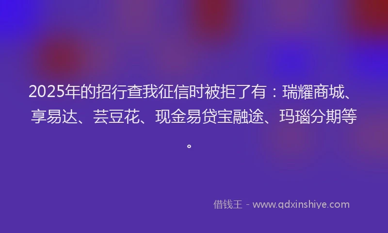 2025年的招行查我征信时被拒了有：瑞耀商城、享易达、芸豆花、现金易贷宝融途、玛瑙分期等。