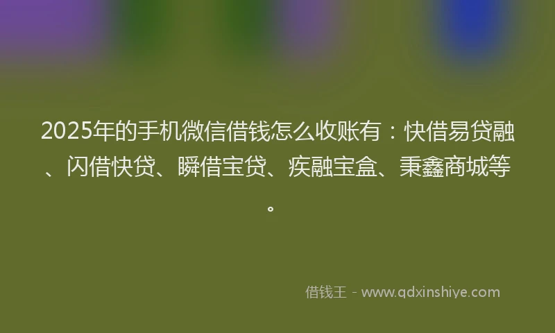 2025年的手机微信借钱怎么收账有：快借易贷融、闪借快贷、瞬借宝贷、疾融宝盒、秉鑫商城等。