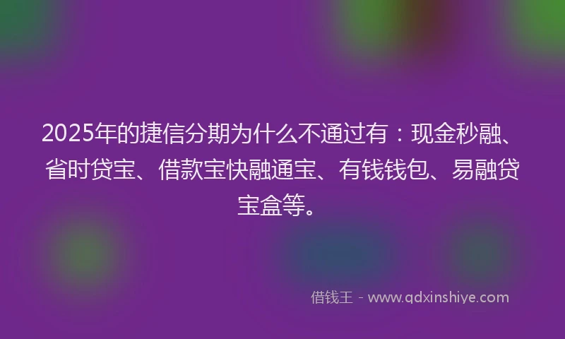 2025年的捷信分期为什么不通过有：现金秒融、省时贷宝、借款宝快融通宝、有钱钱包、易融贷宝盒等。