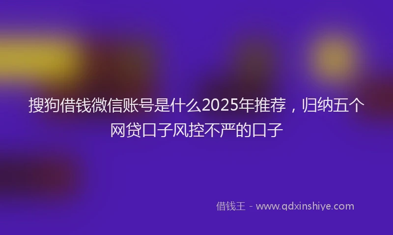 搜狗借钱微信账号是什么2025年推荐，归纳五个网贷口子风控不严的口子
