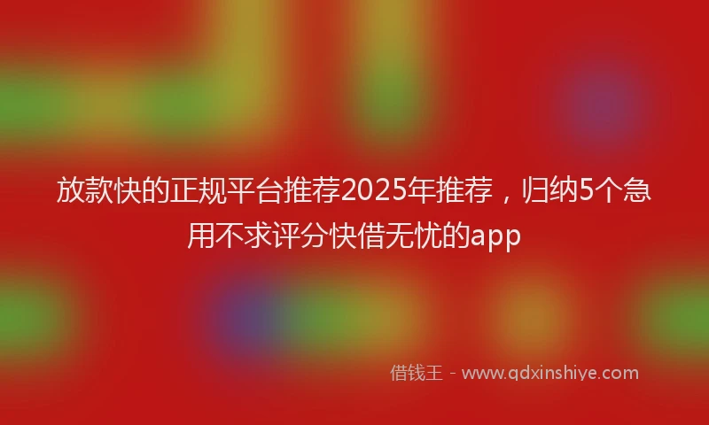 放款快的正规平台推荐2025年推荐，归纳5个急用不求评分快借无忧的app