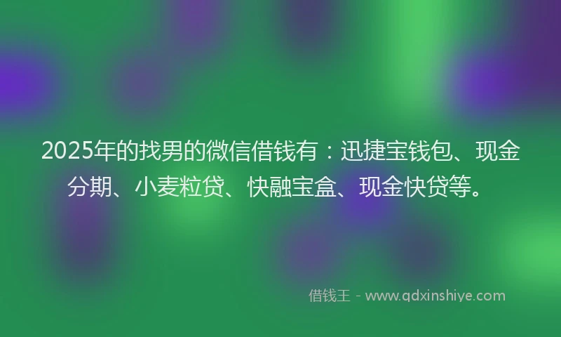 2025年的找男的微信借钱有：迅捷宝钱包、现金分期、小麦粒贷、快融宝盒、现金快贷等。