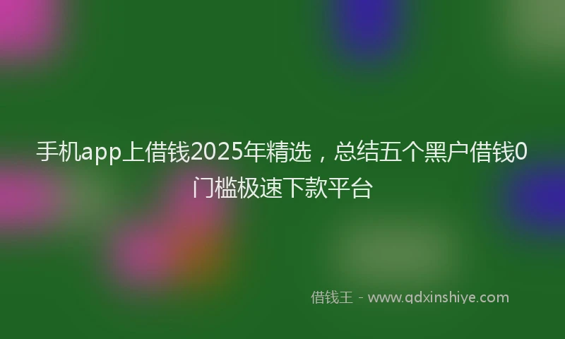 手机app上借钱2025年精选，总结五个黑户借钱0门槛极速下款平台