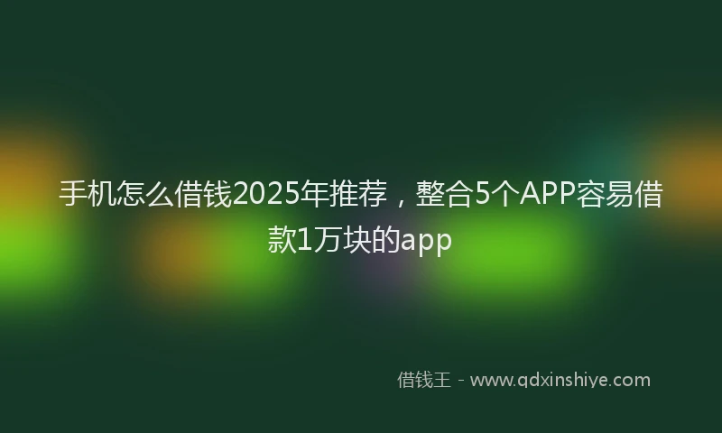 手机怎么借钱2025年推荐，整合5个APP容易借款1万块的app