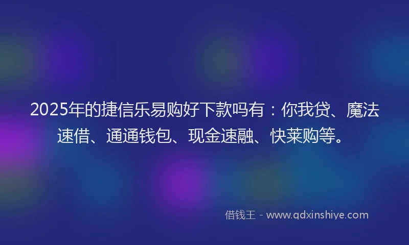 2025年的捷信乐易购好下款吗有：你我贷、魔法速借、通通钱包、现金速融、快莱购等。