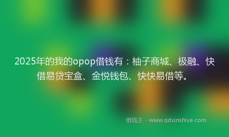 2025年的我的opop借钱有：柚子商城、极融、快借易贷宝盒、金悦钱包、快快易借等。