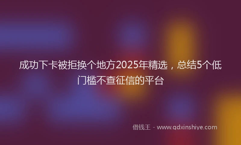 成功下卡被拒换个地方2025年精选，总结5个低门槛不查征信的平台