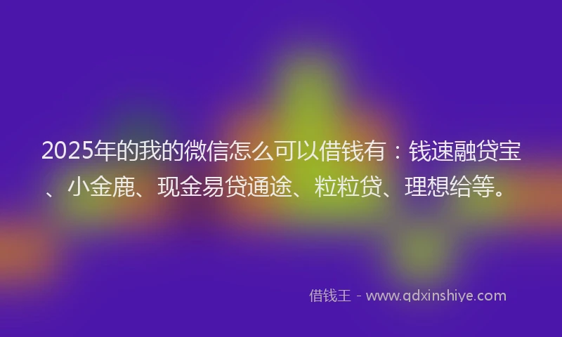 2025年的我的微信怎么可以借钱有：钱速融贷宝、小金鹿、现金易贷通途、粒粒贷、理想给等。