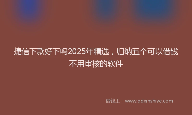 捷信下款好下吗2025年精选，归纳五个可以借钱不用审核的软件