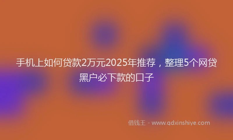 手机上如何贷款2万元2025年推荐，整理5个网贷黑户必下款的口子
