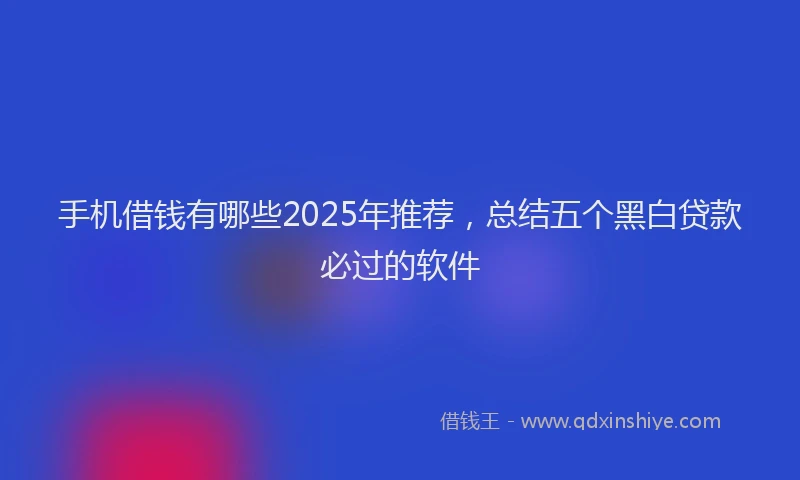 手机借钱有哪些2025年推荐，总结五个黑白贷款必过的软件