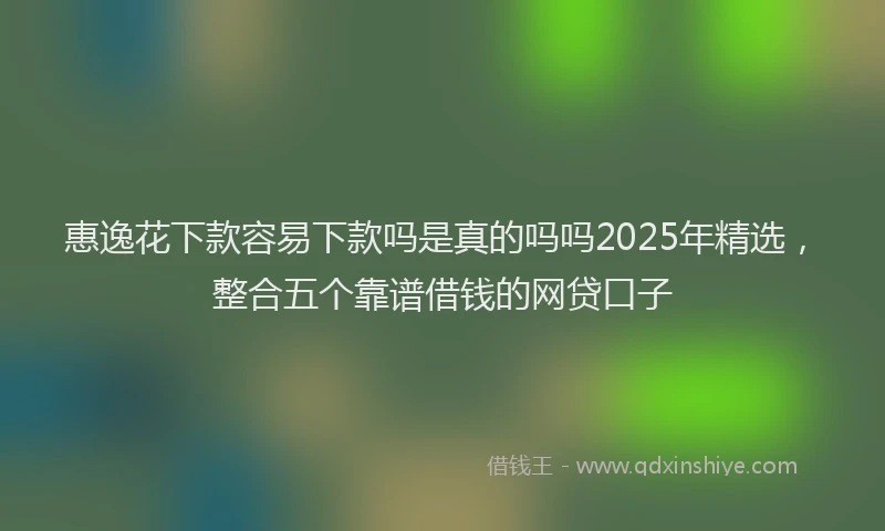 惠逸花下款容易下款吗是真的吗吗2025年精选，整合五个靠谱借钱的网贷口子