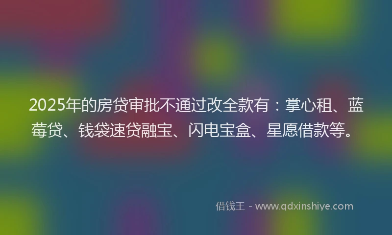 2025年的房贷审批不通过改全款有：掌心租、蓝莓贷、钱袋速贷融宝、闪电宝盒、星愿借款等。