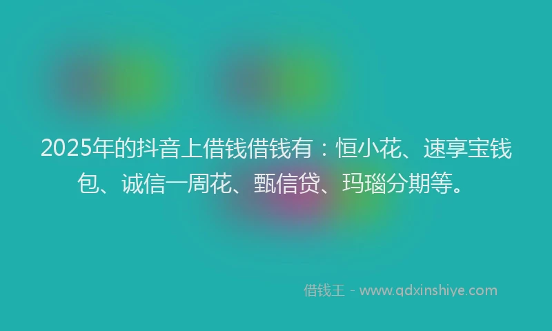 2025年的抖音上借钱借钱有：恒小花、速享宝钱包、诚信一周花、甄信贷、玛瑙分期等。