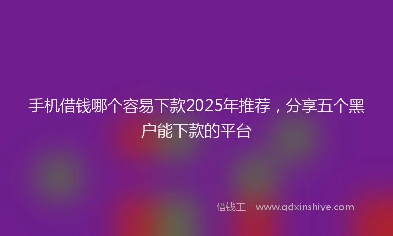 手机借钱哪个容易下款2025年推荐，分享五个黑户能下款的平台