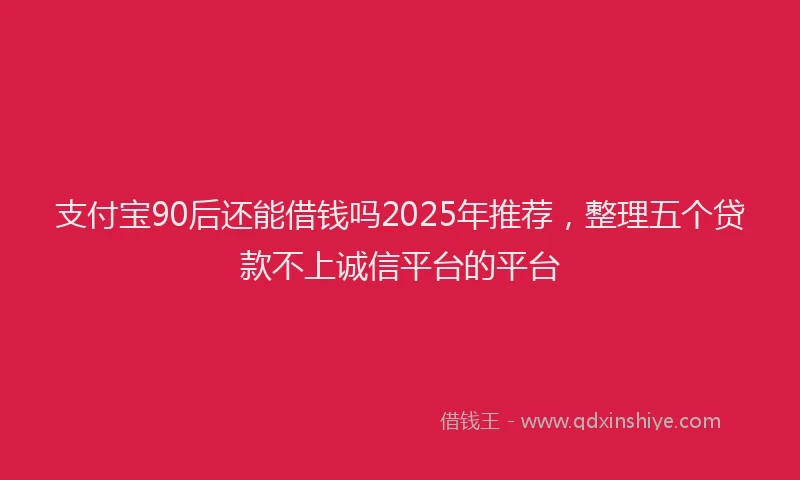 支付宝90后还能借钱吗2025年推荐，整理五个贷款不上诚信平台的平台