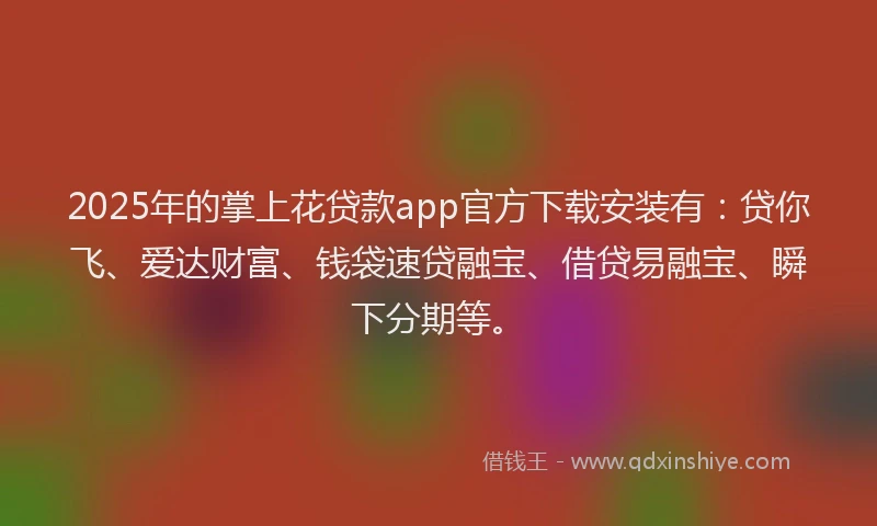 2025年的掌上花贷款app官方下载安装有：贷你飞、爱达财富、钱袋速贷融宝、借贷易融宝、瞬下分期等。
