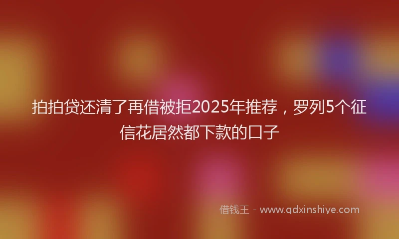 拍拍贷还清了再借被拒2025年推荐，罗列5个征信花居然都下款的口子