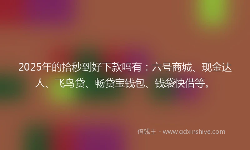2025年的拾秒到好下款吗有：六号商城、现金达人、飞鸟贷、畅贷宝钱包、钱袋快借等。