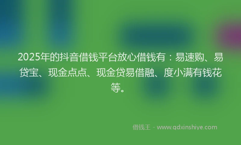 2025年的抖音借钱平台放心借钱有：易速购、易贷宝、现金点点、现金贷易借融、度小满有钱花等。