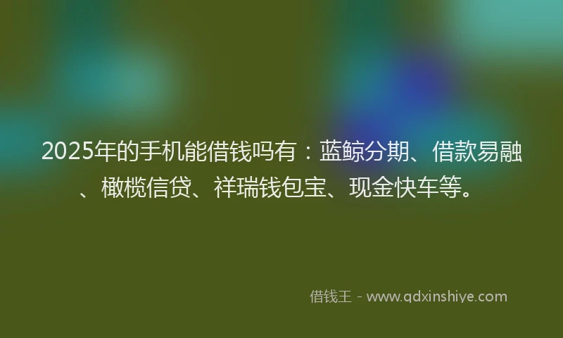 2025年的手机能借钱吗有：蓝鲸分期、借款易融、橄榄信贷、祥瑞钱包宝、现金快车等。