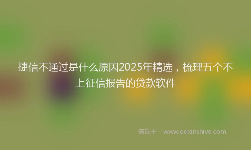 捷信不通过是什么原因2025年精选，梳理五个不上征信报告的贷款软件