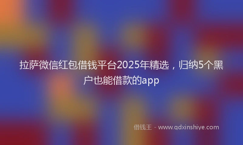 拉萨微信红包借钱平台2025年精选，归纳5个黑户也能借款的app