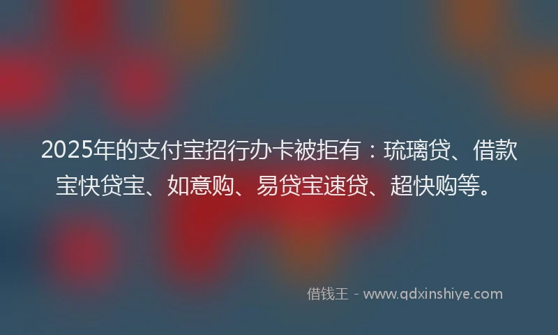2025年的支付宝招行办卡被拒有：琉璃贷、借款宝快贷宝、如意购、易贷宝速贷、超快购等。