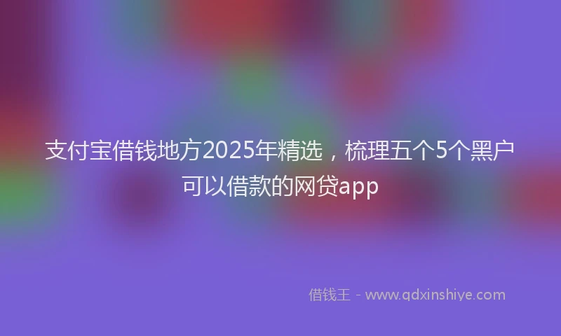 支付宝借钱地方2025年精选，梳理五个5个黑户可以借款的网贷app