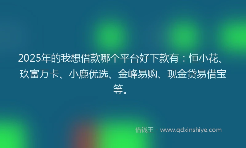 2025年的我想借款哪个平台好下款有：恒小花、玖富万卡、小鹿优选、金峰易购、现金贷易借宝等。