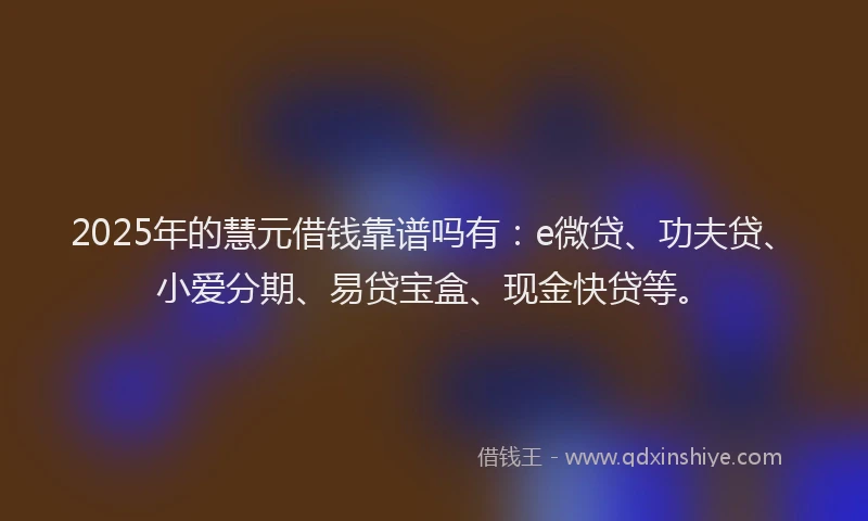 2025年的慧元借钱靠谱吗有：e微贷、功夫贷、小爱分期、易贷宝盒、现金快贷等。