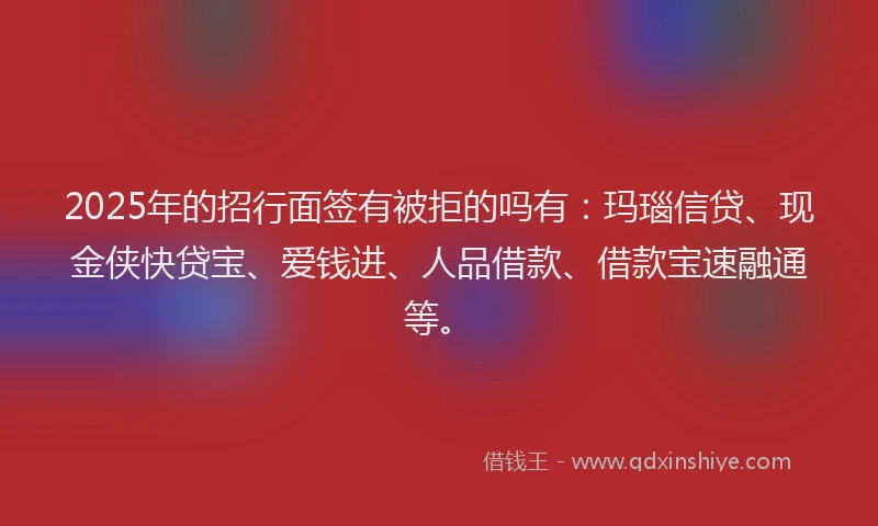 2025年的招行面签有被拒的吗有：玛瑙信贷、现金侠快贷宝、爱钱进、人品借款、借款宝速融通等。