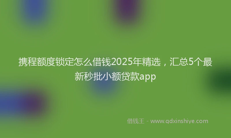 携程额度锁定怎么借钱2025年精选，汇总5个最新秒批小额贷款app
