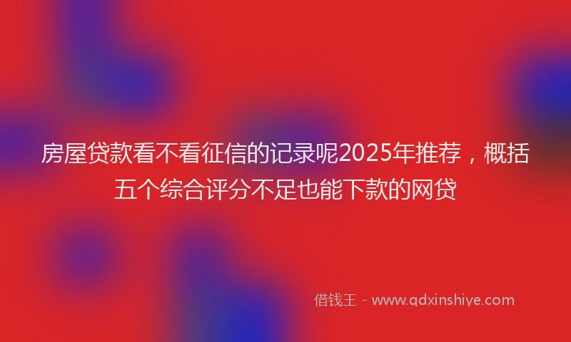 房屋贷款看不看征信的记录呢2025年推荐，概括五个综合评分不足也能下款的网贷