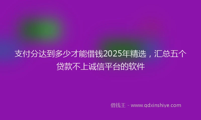 支付分达到多少才能借钱2025年精选，汇总五个贷款不上诚信平台的软件