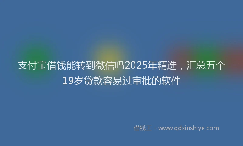 支付宝借钱能转到微信吗2025年精选，汇总五个19岁贷款容易过审批的软件