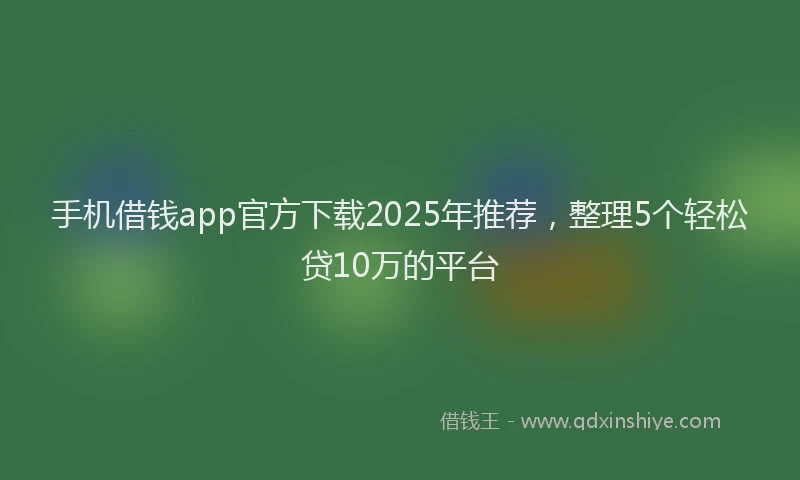 手机借钱app官方下载2025年推荐，整理5个轻松贷10万的平台