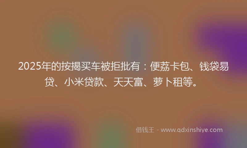 2025年的按揭买车被拒批有：便荔卡包、钱袋易贷、小米贷款、天天富、萝卜租等。