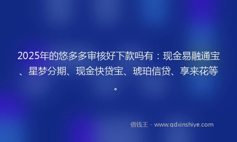 2025年的悠多多审核好下款吗有：现金易融通宝、星梦分期、现金快贷宝、琥珀信贷、享来花等。