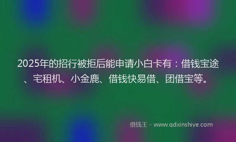 2025年的招行被拒后能申请小白卡有：借钱宝途、宅租机、小金鹿、借钱快易借、团借宝等。