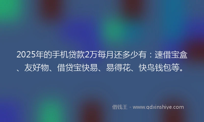 2025年的手机贷款2万每月还多少有：速借宝盒、友好物、借贷宝快易、易得花、快鸟钱包等。