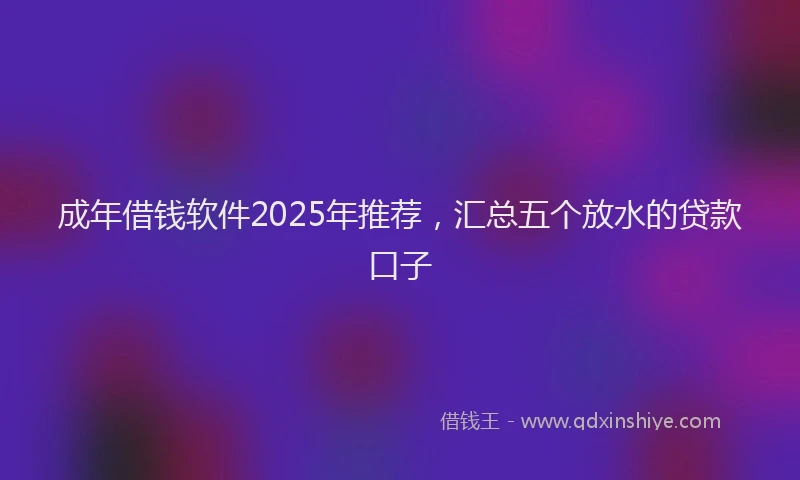 成年借钱软件2025年推荐，汇总五个放水的贷款口子