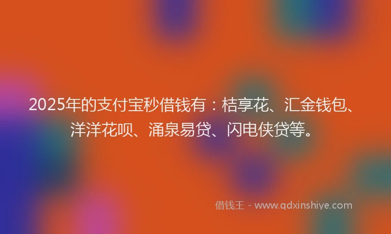 2025年的支付宝秒借钱有：桔享花、汇金钱包、洋洋花呗、涌泉易贷、闪电侠贷等。