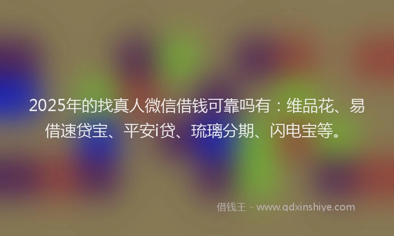 2025年的找真人微信借钱可靠吗有：维品花、易借速贷宝、平安i贷、琉璃分期、闪电宝等。